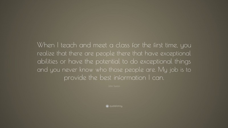 John Sexton Quote: “When I teach and meet a class for the first time, you realize that there are people there that have exceptional abilities or have the potential to do exceptional things and you never know who those people are. My job is to provide the best information I can.”