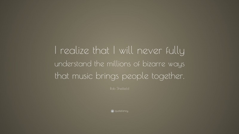 Rob Sheffield Quote: “I realize that I will never fully understand the millions of bizarre ways that music brings people together.”