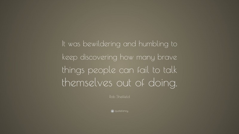 Rob Sheffield Quote: “It was bewildering and humbling to keep discovering how many brave things people can fail to talk themselves out of doing.”