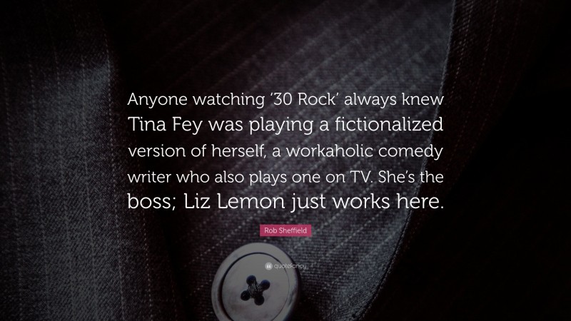 Rob Sheffield Quote: “Anyone watching ‘30 Rock’ always knew Tina Fey was playing a fictionalized version of herself, a workaholic comedy writer who also plays one on TV. She’s the boss; Liz Lemon just works here.”
