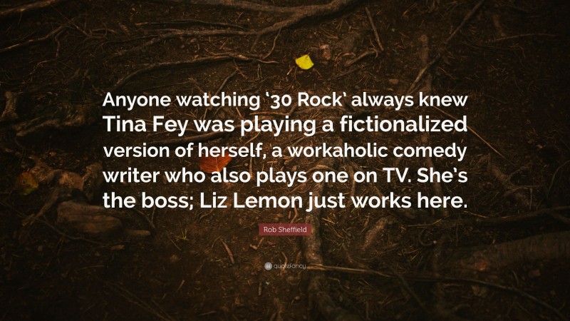 Rob Sheffield Quote: “Anyone watching ‘30 Rock’ always knew Tina Fey was playing a fictionalized version of herself, a workaholic comedy writer who also plays one on TV. She’s the boss; Liz Lemon just works here.”