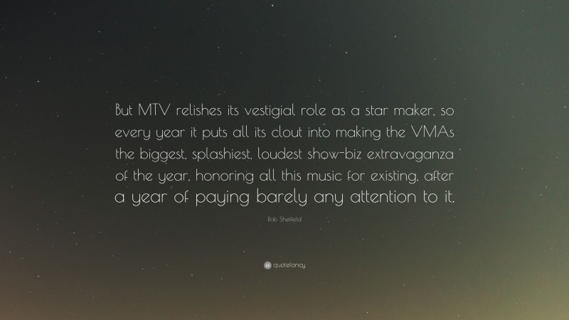 Rob Sheffield Quote: “But MTV relishes its vestigial role as a star maker, so every year it puts all its clout into making the VMAs the biggest, splashiest, loudest show-biz extravaganza of the year, honoring all this music for existing, after a year of paying barely any attention to it.”