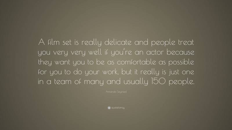 Amanda Seyfried Quote: “A film set is really delicate and people treat you very very well if you’re an actor because they want you to be as comfortable as possible for you to do your work, but it really is just one in a team of many and usually 150 people.”