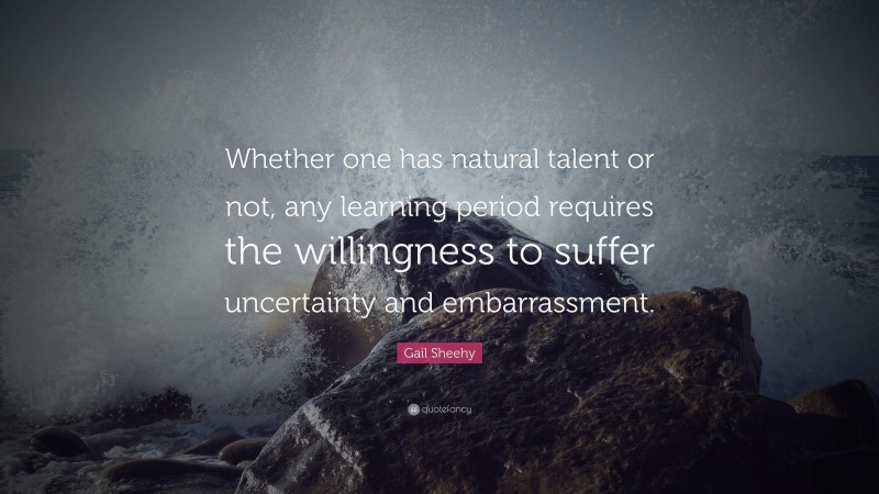 Gail Sheehy Quote: “Whether one has natural talent or not, any learning period requires the willingness to suffer uncertainty and embarrassment.”