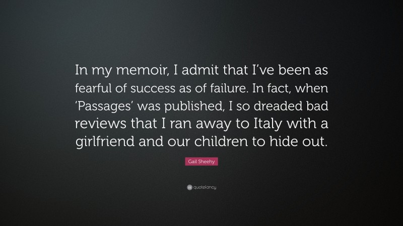 Gail Sheehy Quote: “In my memoir, I admit that I’ve been as fearful of success as of failure. In fact, when ‘Passages’ was published, I so dreaded bad reviews that I ran away to Italy with a girlfriend and our children to hide out.”