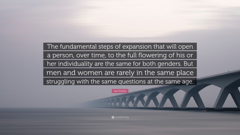 Gail Sheehy Quote: “The fundamental steps of expansion that will open a person, over time, to the full flowering of his or her individuality are the same for both genders. But men and women are rarely in the same place struggling with the same questions at the same age.”