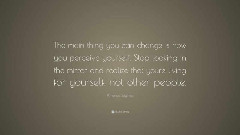 Amanda Seyfried Quote: “The main thing you can change is how you perceive yourself. Stop looking in the mirror and realize that youre living for yourself, not other people.”