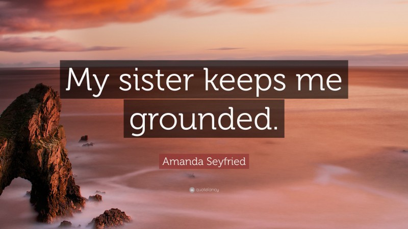 Amanda Seyfried Quote: “My sister keeps me grounded.”