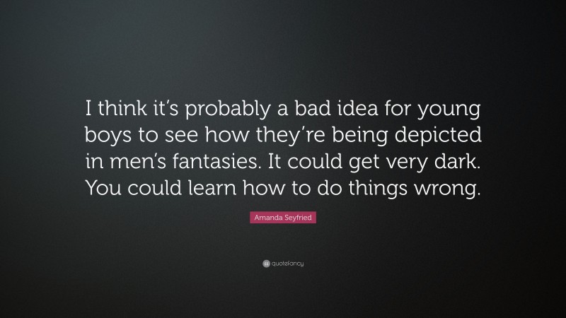 Amanda Seyfried Quote: “I think it’s probably a bad idea for young boys to see how they’re being depicted in men’s fantasies. It could get very dark. You could learn how to do things wrong.”