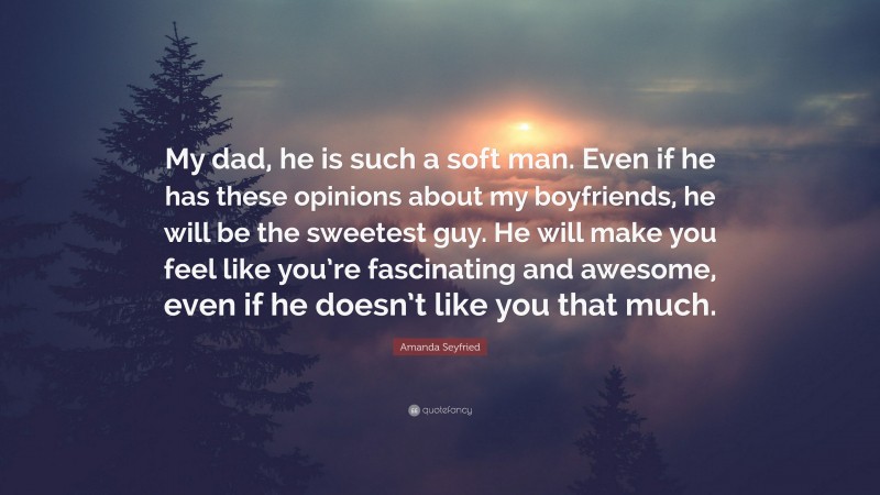 Amanda Seyfried Quote: “My dad, he is such a soft man. Even if he has these opinions about my boyfriends, he will be the sweetest guy. He will make you feel like you’re fascinating and awesome, even if he doesn’t like you that much.”