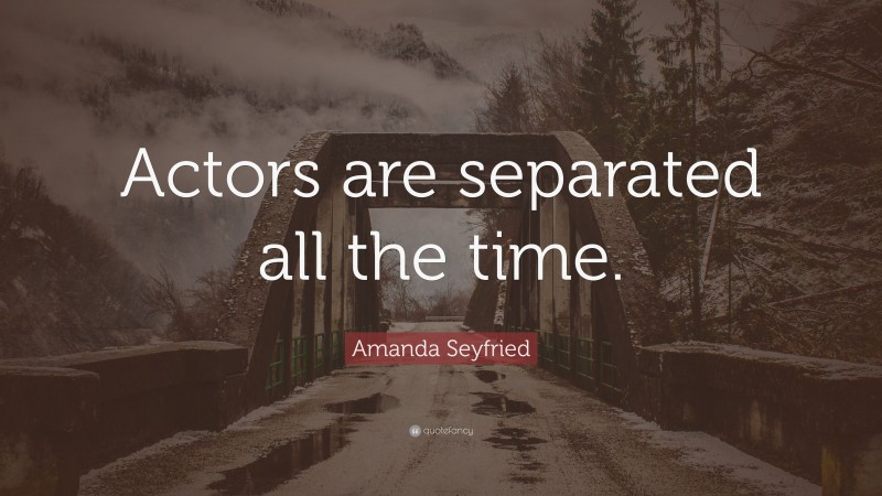 Amanda Seyfried Quote: “Actors are separated all the time.”