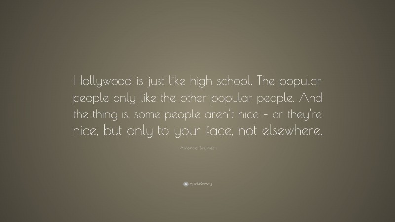 Amanda Seyfried Quote: “Hollywood is just like high school. The popular people only like the other popular people. And the thing is, some people aren’t nice – or they’re nice, but only to your face, not elsewhere.”