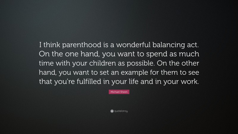 Michael Sheen Quote: “I think parenthood is a wonderful balancing act. On the one hand, you want to spend as much time with your children as possible. On the other hand, you want to set an example for them to see that you’re fulfilled in your life and in your work.”