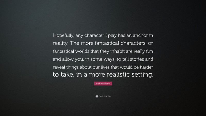 Michael Sheen Quote: “Hopefully, any character I play has an anchor in reality. The more fantastical characters, or fantastical worlds that they inhabit are really fun and allow you, in some ways, to tell stories and reveal things about our lives that would be harder to take, in a more realistic setting.”