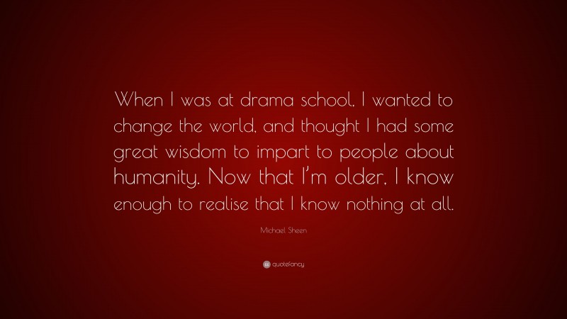 Michael Sheen Quote: “When I was at drama school, I wanted to change the world, and thought I had some great wisdom to impart to people about humanity. Now that I’m older, I know enough to realise that I know nothing at all.”