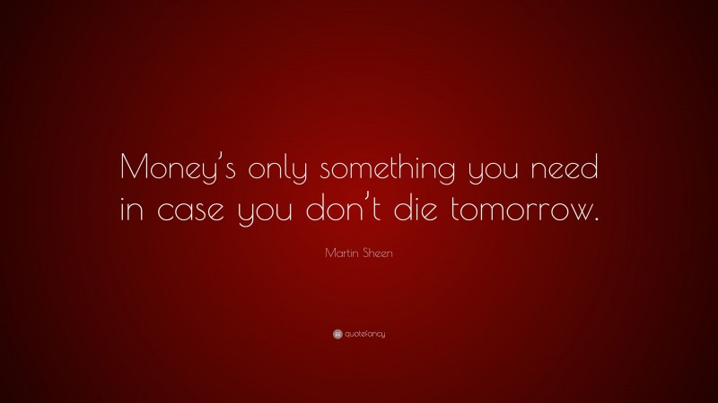 Martin Sheen Quote: “Money’s only something you need in case you don’t die tomorrow.”
