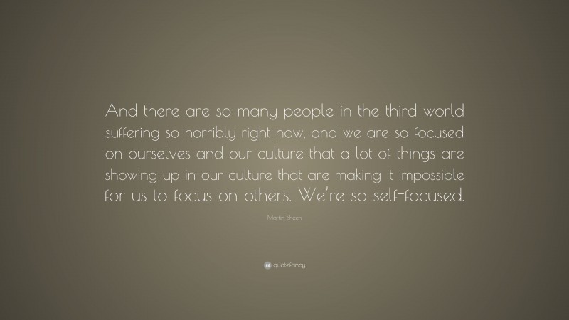 Martin Sheen Quote: “And there are so many people in the third world suffering so horribly right now, and we are so focused on ourselves and our culture that a lot of things are showing up in our culture that are making it impossible for us to focus on others. We’re so self-focused.”
