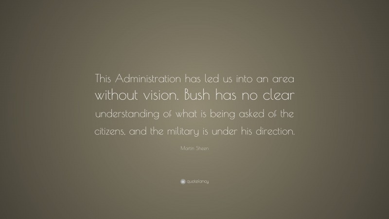 Martin Sheen Quote: “This Administration has led us into an area without vision. Bush has no clear understanding of what is being asked of the citizens, and the military is under his direction.”