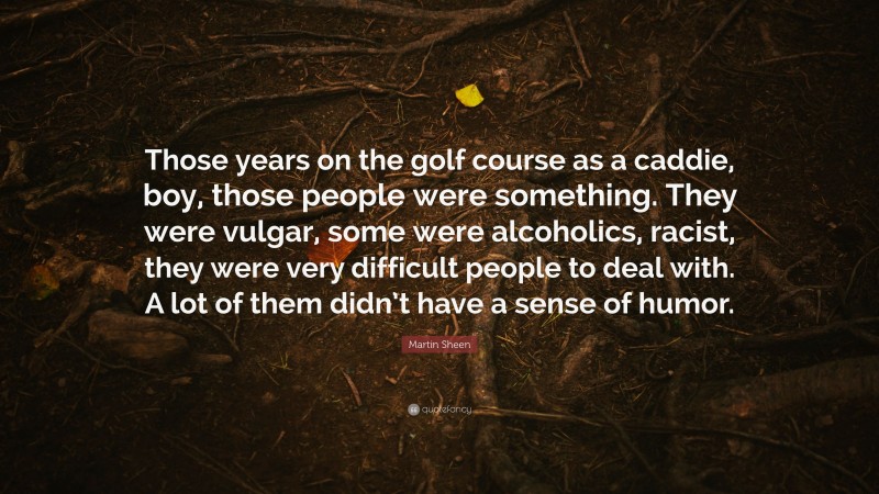 Martin Sheen Quote: “Those years on the golf course as a caddie, boy, those people were something. They were vulgar, some were alcoholics, racist, they were very difficult people to deal with. A lot of them didn’t have a sense of humor.”