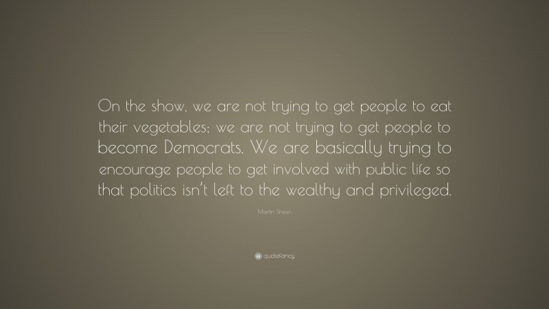 Martin Sheen Quote: “On the show, we are not trying to get people to eat their vegetables; we are not trying to get people to become Democrats. We are basically trying to encourage people to get involved with public life so that politics isn’t left to the wealthy and privileged.”