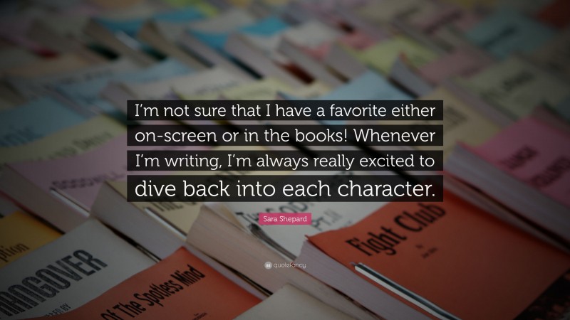 Sara Shepard Quote: “I’m not sure that I have a favorite either on-screen or in the books! Whenever I’m writing, I’m always really excited to dive back into each character.”