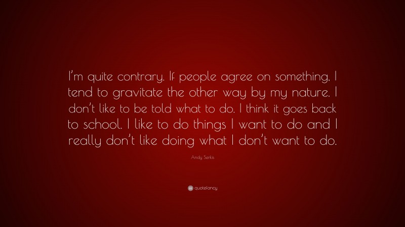 Andy Serkis Quote: “I’m quite contrary. If people agree on something, I tend to gravitate the other way by my nature. I don’t like to be told what to do. I think it goes back to school. I like to do things I want to do and I really don’t like doing what I don’t want to do.”