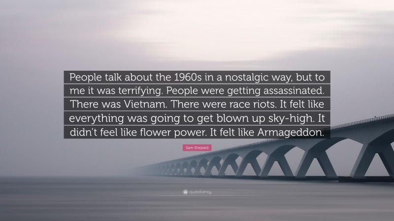 Sam Shepard Quote: “People talk about the 1960s in a nostalgic way, but to me it was terrifying. People were getting assassinated. There was Vietnam. There were race riots. It felt like everything was going to get blown up sky-high. It didn’t feel like flower power. It felt like Armageddon.”