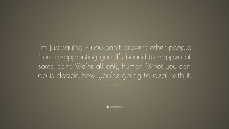 Sara Shepard Quote: “I’m just saying – you can’t prevent other people from disappointing you. It’s bound to happen at some point. We’re all only human. What you can do is decide how you’re going to deal with it.”