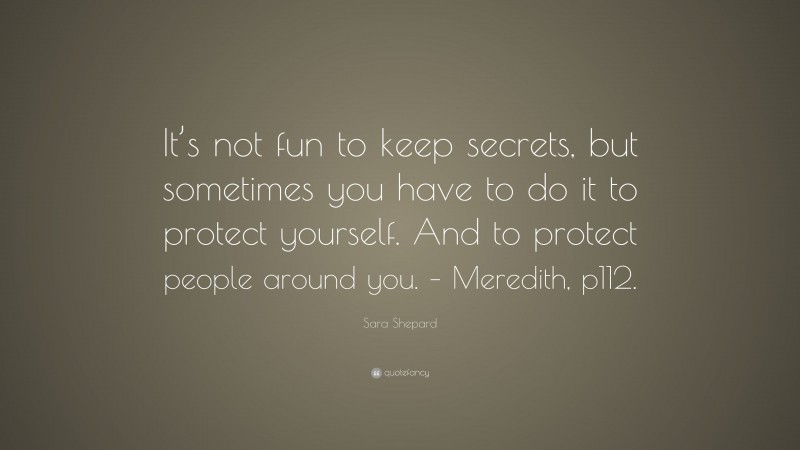 Sara Shepard Quote: “It’s not fun to keep secrets, but sometimes you have to do it to protect yourself. And to protect people around you. – Meredith, p112.”