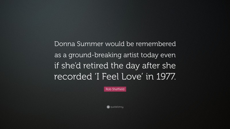 Rob Sheffield Quote: “Donna Summer would be remembered as a ground-breaking artist today even if she’d retired the day after she recorded ‘I Feel Love’ in 1977.”