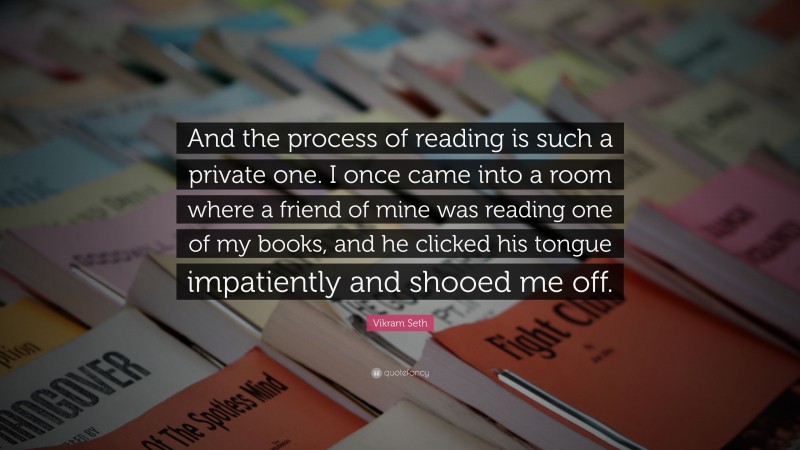 Vikram Seth Quote: “And the process of reading is such a private one. I once came into a room where a friend of mine was reading one of my books, and he clicked his tongue impatiently and shooed me off.”