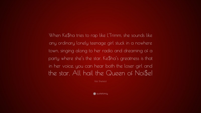 Rob Sheffield Quote: “When Ke$ha tries to rap like L’Trimm, she sounds like any ordinary lonely teenage girl stuck in a nowhere town, singing along to her radio and dreaming of a party where she’s the star. Ke$ha’s greatness is that in her voice, you can hear both the loser girl and the star. All hail the Queen of Noi$e!”