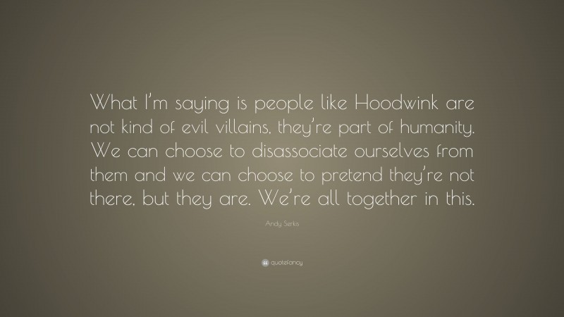 Andy Serkis Quote: “What I’m saying is people like Hoodwink are not kind of evil villains, they’re part of humanity. We can choose to disassociate ourselves from them and we can choose to pretend they’re not there, but they are. We’re all together in this.”