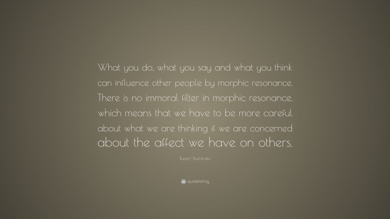 Rupert Sheldrake Quote: “What you do, what you say and what you think can influence other people by morphic resonance. There is no immoral filter in morphic resonance, which means that we have to be more careful about what we are thinking if we are concerned about the affect we have on others.”