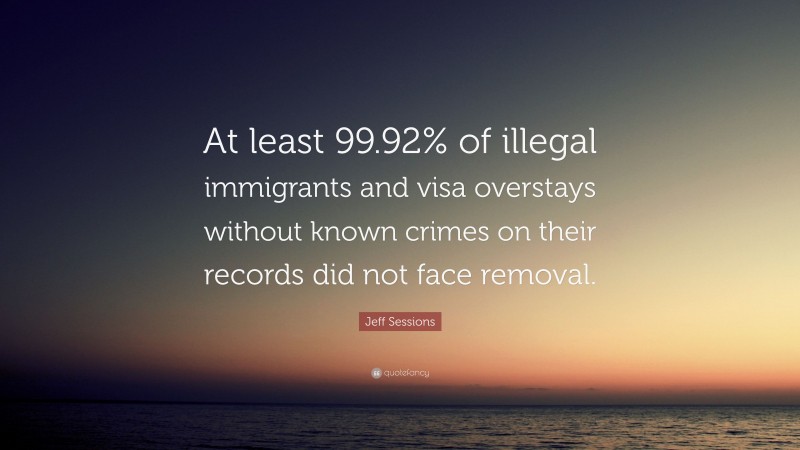 Jeff Sessions Quote: “At least 99.92% of illegal immigrants and visa overstays without known crimes on their records did not face removal.”