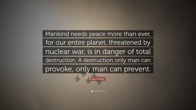 Elie Wiesel Quote: “Mankind needs peace more than ever, for our entire planet, threatened by nuclear war, is in danger of total destruction. A destruction only man can provoke, only man can prevent.”