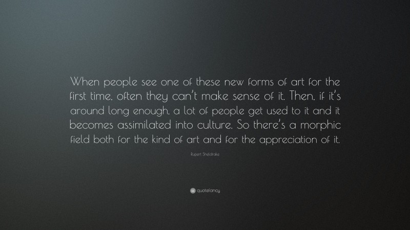 Rupert Sheldrake Quote: “When people see one of these new forms of art for the first time, often they can’t make sense of it. Then, if it’s around long enough, a lot of people get used to it and it becomes assimilated into culture. So there’s a morphic field both for the kind of art and for the appreciation of it.”