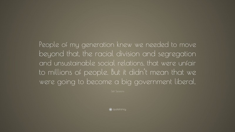 Jeff Sessions Quote: “People of my generation knew we needed to move beyond that, the racial division and segregation and unsustainable social relations, that were unfair to millions of people. But it didn’t mean that we were going to become a big government liberal.”