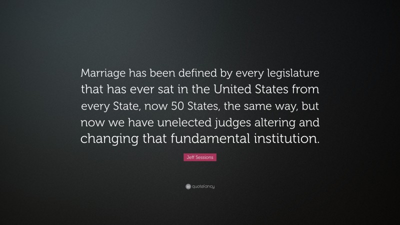 Jeff Sessions Quote: “Marriage has been defined by every legislature that has ever sat in the United States from every State, now 50 States, the same way, but now we have unelected judges altering and changing that fundamental institution.”