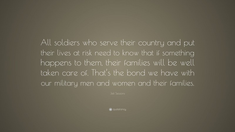 Jeff Sessions Quote: “All soldiers who serve their country and put their lives at risk need to know that if something happens to them, their families will be well taken care of. That’s the bond we have with our military men and women and their families.”