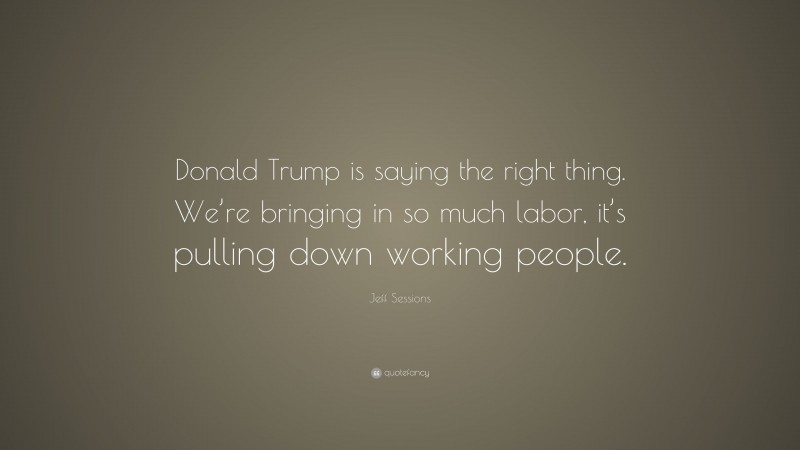 Jeff Sessions Quote: “Donald Trump is saying the right thing. We’re bringing in so much labor, it’s pulling down working people.”