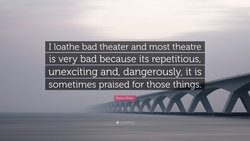 Fiona Shaw Quote: “I loathe bad theater and most theatre is very bad because its repetitious, unexciting and, dangerously, it is sometimes praised for those things.”