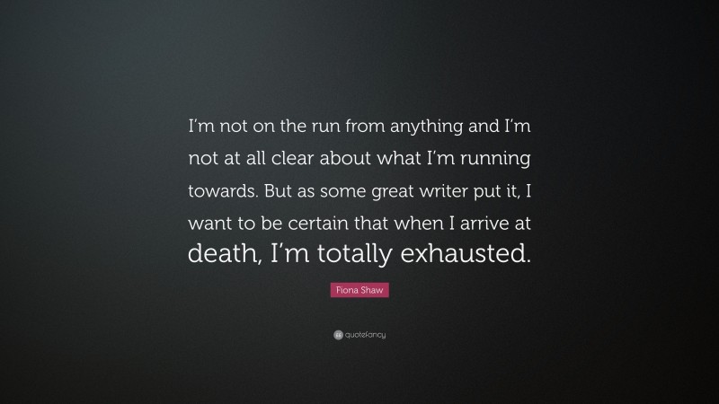 Fiona Shaw Quote: “I’m not on the run from anything and I’m not at all clear about what I’m running towards. But as some great writer put it, I want to be certain that when I arrive at death, I’m totally exhausted.”