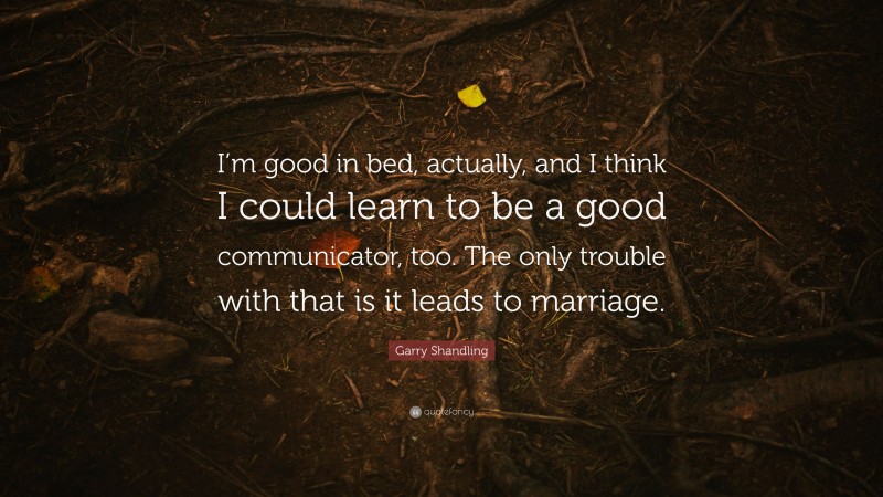 Garry Shandling Quote: “I’m good in bed, actually, and I think I could learn to be a good communicator, too. The only trouble with that is it leads to marriage.”