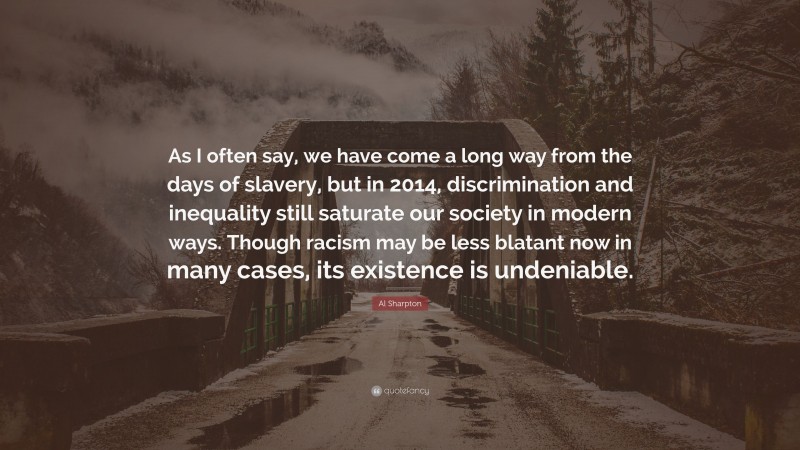 Al Sharpton Quote: “As I often say, we have come a long way from the days of slavery, but in 2014, discrimination and inequality still saturate our society in modern ways. Though racism may be less blatant now in many cases, its existence is undeniable.”