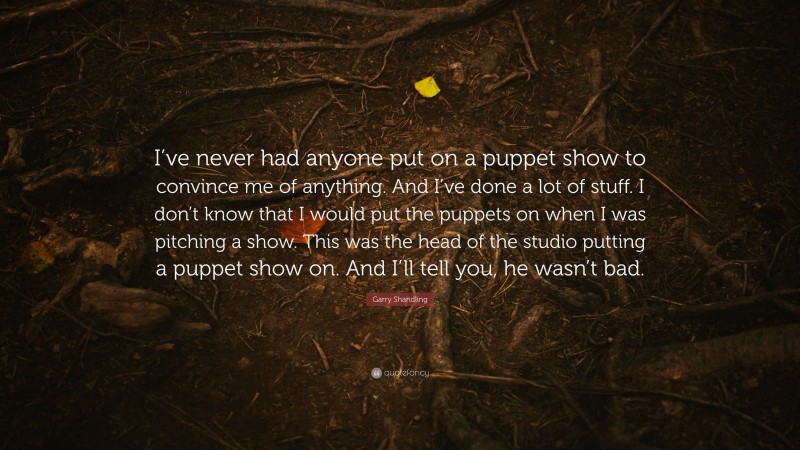 Garry Shandling Quote: “I’ve never had anyone put on a puppet show to convince me of anything. And I’ve done a lot of stuff. I don’t know that I would put the puppets on when I was pitching a show. This was the head of the studio putting a puppet show on. And I’ll tell you, he wasn’t bad.”