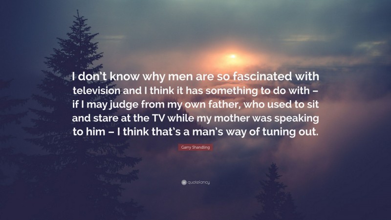 Garry Shandling Quote: “I don’t know why men are so fascinated with television and I think it has something to do with – if I may judge from my own father, who used to sit and stare at the TV while my mother was speaking to him – I think that’s a man’s way of tuning out.”