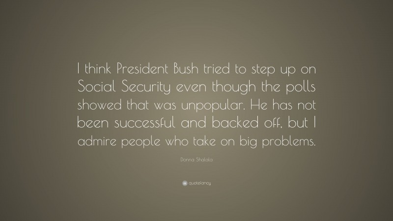 Donna Shalala Quote: “I think President Bush tried to step up on Social Security even though the polls showed that was unpopular. He has not been successful and backed off, but I admire people who take on big problems.”