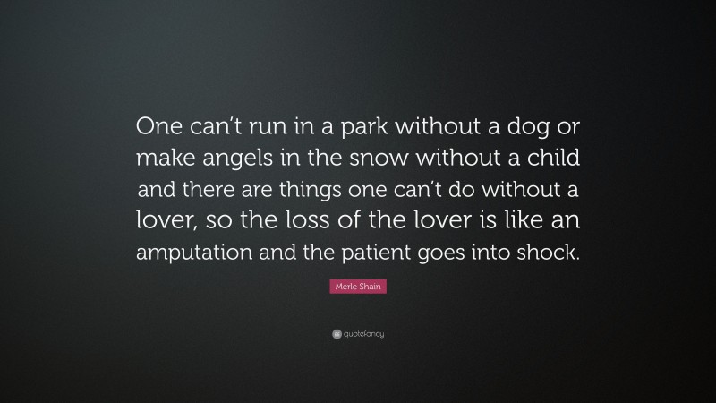 Merle Shain Quote: “One can’t run in a park without a dog or make angels in the snow without a child and there are things one can’t do without a lover, so the loss of the lover is like an amputation and the patient goes into shock.”