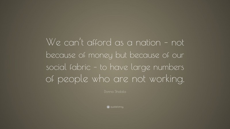 Donna Shalala Quote: “We can’t afford as a nation – not because of money but because of our social fabric – to have large numbers of people who are not working.”